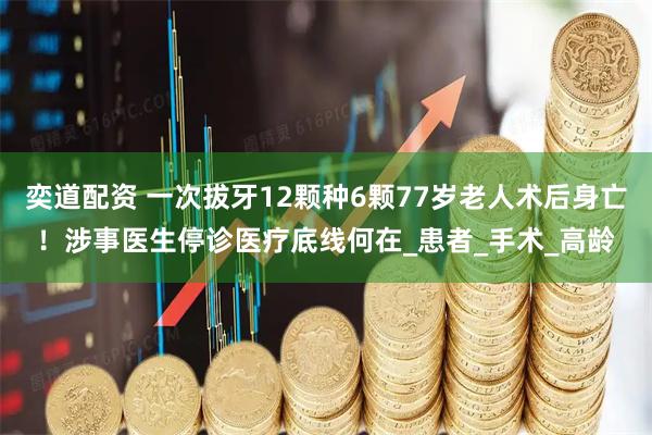 奕道配资 一次拔牙12颗种6颗77岁老人术后身亡！涉事医生停诊医疗底线何在_患者_手术_高龄