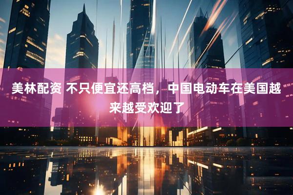 美林配资 不只便宜还高档，中国电动车在美国越来越受欢迎了