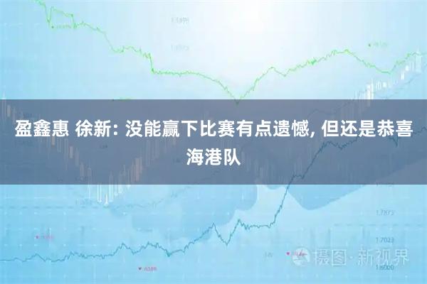 盈鑫惠 徐新: 没能赢下比赛有点遗憾, 但还是恭喜海港队