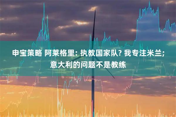 申宝策略 阿莱格里: 执教国家队? 我专注米兰;意大利的问题不是教练