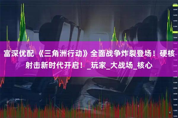 富深优配 《三角洲行动》全面战争炸裂登场！硬核射击新时代开启！_玩家_大战场_核心