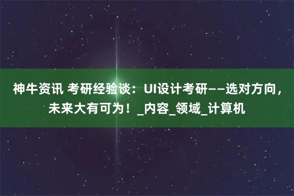 神牛资讯 考研经验谈：UI设计考研——选对方向，未来大有可为！_内容_领域_计算机